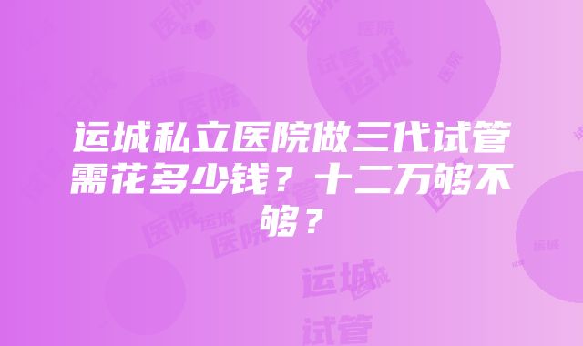 运城私立医院做三代试管需花多少钱？十二万够不够？