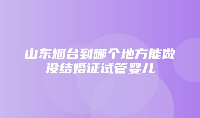 山东烟台到哪个地方能做没结婚证试管婴儿