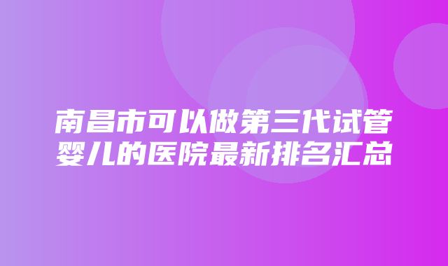 南昌市可以做第三代试管婴儿的医院最新排名汇总