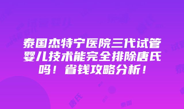 泰国杰特宁医院三代试管婴儿技术能完全排除唐氏吗！省钱攻略分析！