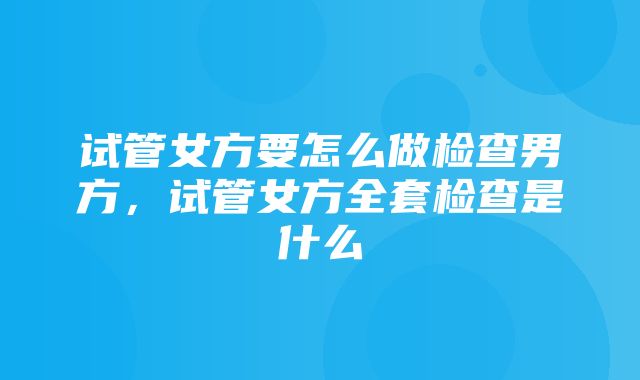 试管女方要怎么做检查男方，试管女方全套检查是什么