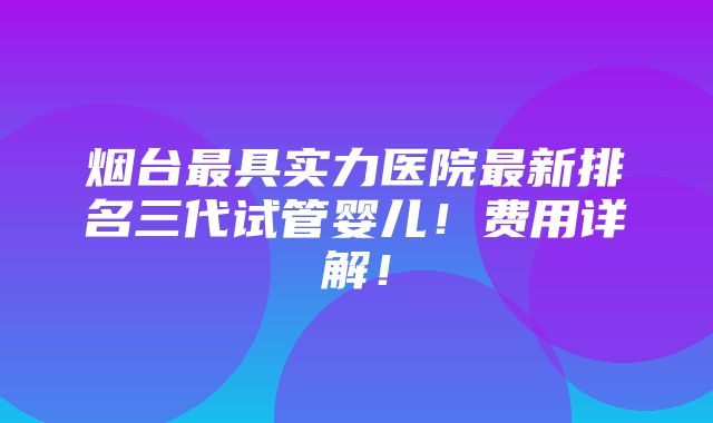 烟台最具实力医院最新排名三代试管婴儿！费用详解！