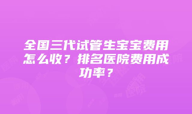 全国三代试管生宝宝费用怎么收？排名医院费用成功率？