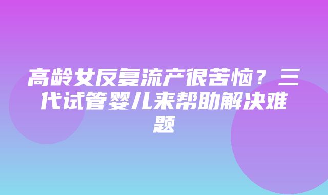 高龄女反复流产很苦恼？三代试管婴儿来帮助解决难题