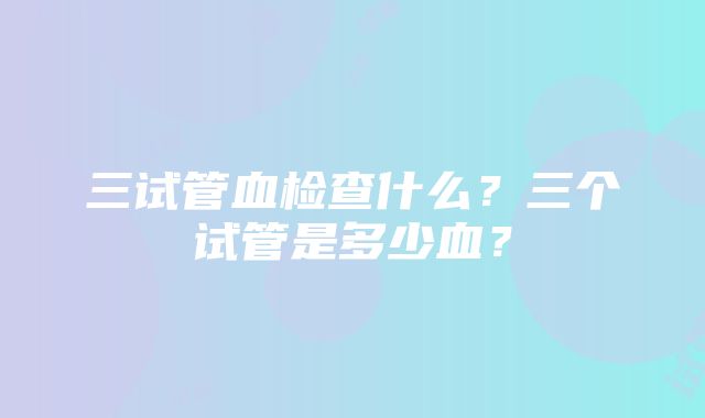 三试管血检查什么？三个试管是多少血？