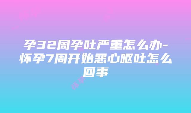 孕32周孕吐严重怎么办-怀孕7周开始恶心呕吐怎么回事