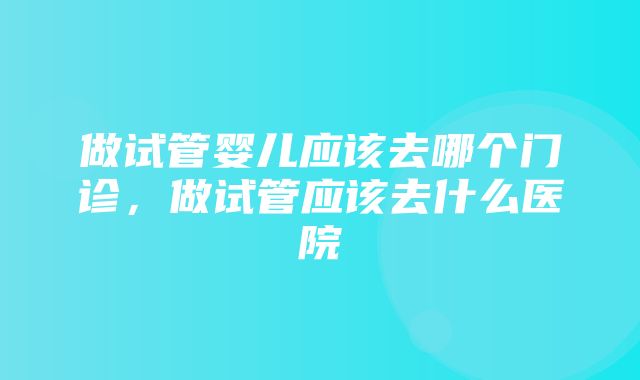 做试管婴儿应该去哪个门诊，做试管应该去什么医院