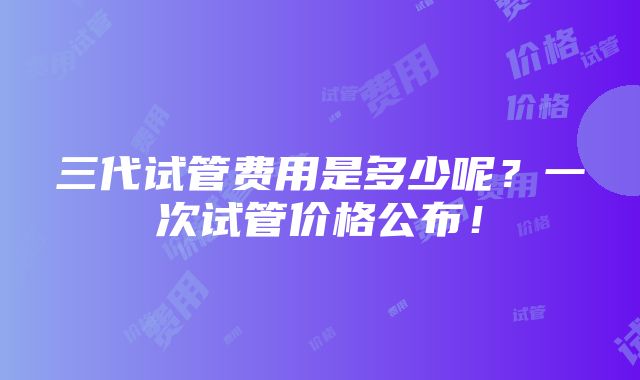 三代试管费用是多少呢？一次试管价格公布！