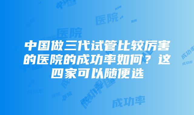 中国做三代试管比较厉害的医院的成功率如何？这四家可以随便选