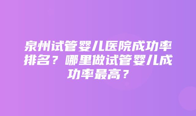 泉州试管婴儿医院成功率排名？哪里做试管婴儿成功率最高？