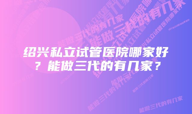 绍兴私立试管医院哪家好？能做三代的有几家？