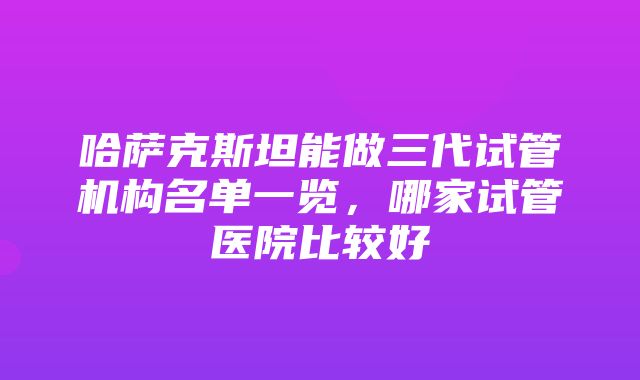 哈萨克斯坦能做三代试管机构名单一览，哪家试管医院比较好