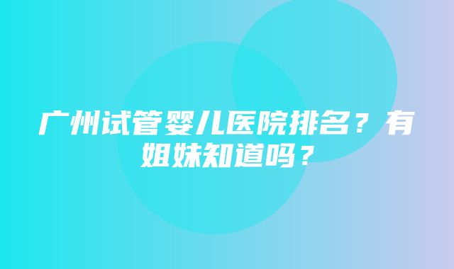 广州试管婴儿医院排名？有姐妹知道吗？