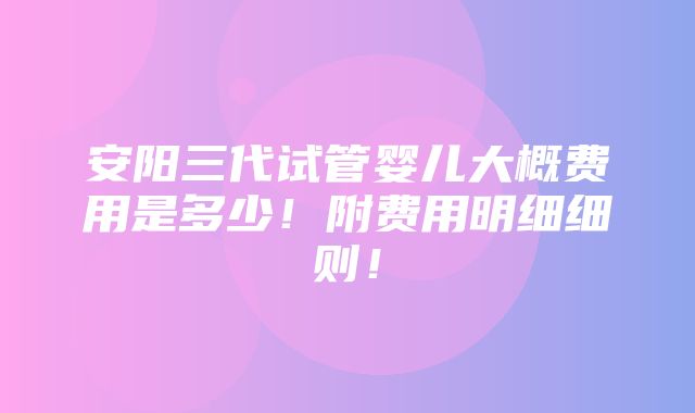 安阳三代试管婴儿大概费用是多少！附费用明细细则！