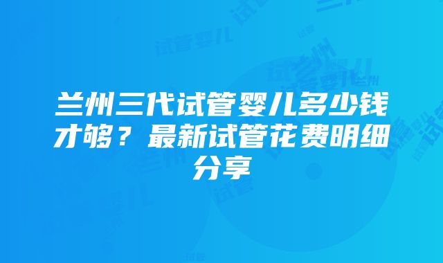 兰州三代试管婴儿多少钱才够？最新试管花费明细分享