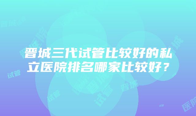 晋城三代试管比较好的私立医院排名哪家比较好？