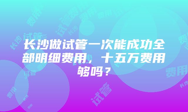 长沙做试管一次能成功全部明细费用，十五万费用够吗？