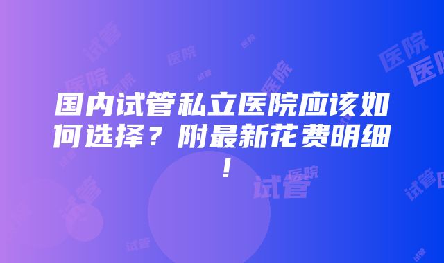 国内试管私立医院应该如何选择？附最新花费明细！