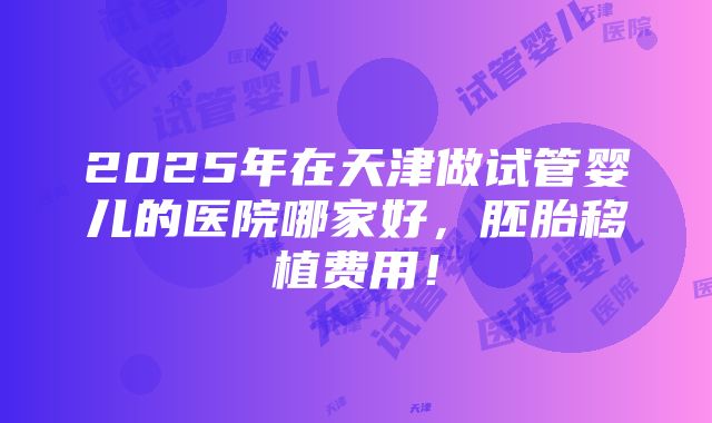 2025年在天津做试管婴儿的医院哪家好，胚胎移植费用！