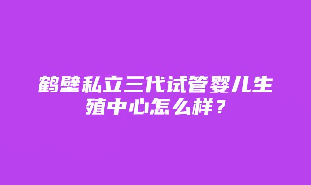 鹤壁私立三代试管婴儿生殖中心怎么样？