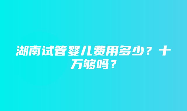 湖南试管婴儿费用多少？十万够吗？