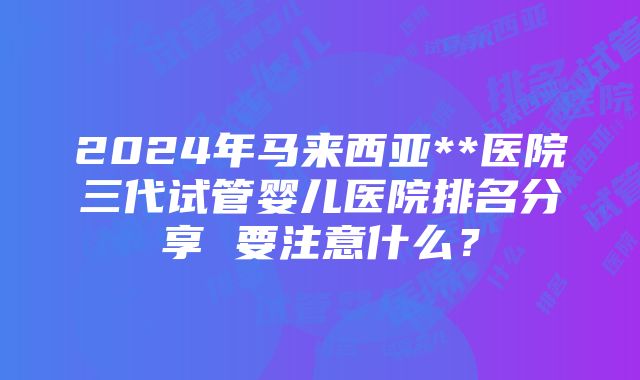 2024年马来西亚**医院三代试管婴儿医院排名分享 要注意什么？