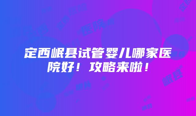 定西岷县试管婴儿哪家医院好！攻略来啦！