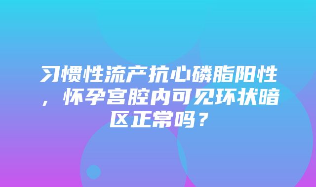 习惯性流产抗心磷脂阳性，怀孕宫腔内可见环状暗区正常吗？