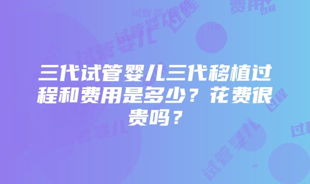 三代试管婴儿三代移植过程和费用是多少？花费很贵吗？