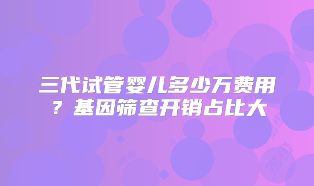 三代试管婴儿多少万费用？基因筛查开销占比大