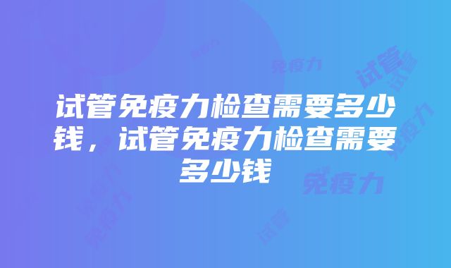 试管免疫力检查需要多少钱，试管免疫力检查需要多少钱