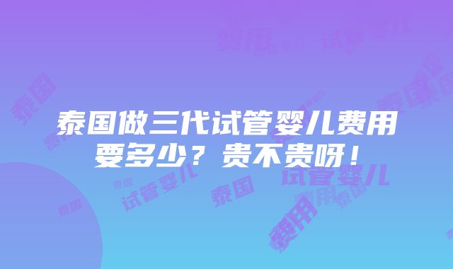 泰国做三代试管婴儿费用要多少？贵不贵呀！