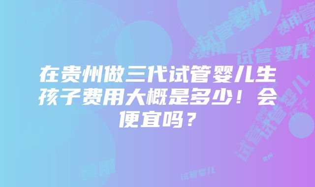 在贵州做三代试管婴儿生孩子费用大概是多少！会便宜吗？