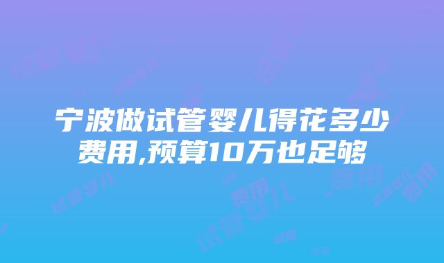 宁波做试管婴儿得花多少费用,预算10万也足够