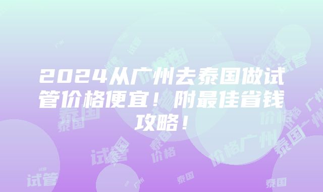 2024从广州去泰国做试管价格便宜！附最佳省钱攻略！