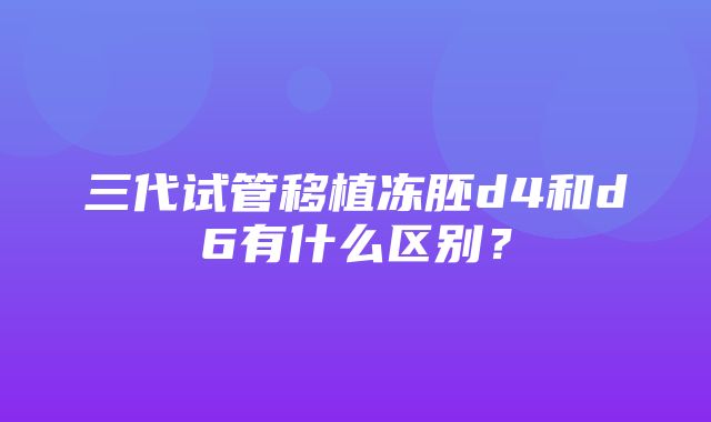 三代试管移植冻胚d4和d6有什么区别？