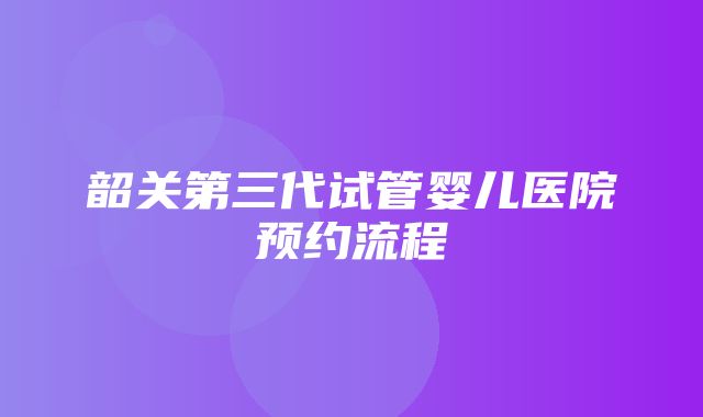 韶关第三代试管婴儿医院预约流程