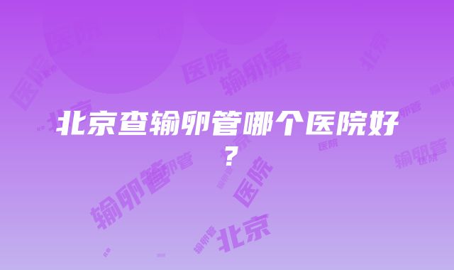 北京查输卵管哪个医院好？