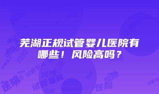 芜湖正规试管婴儿医院有哪些！风险高吗？