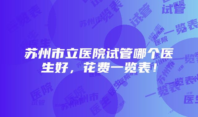 苏州市立医院试管哪个医生好，花费一览表！