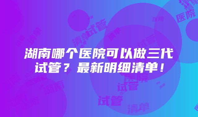 湖南哪个医院可以做三代试管？最新明细清单！