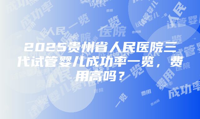 2025贵州省人民医院三代试管婴儿成功率一览，费用高吗？