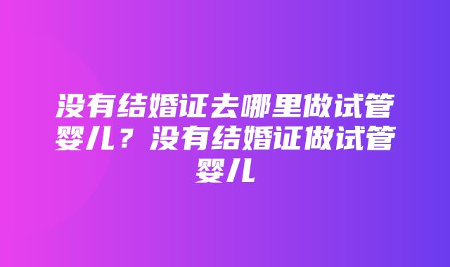 没有结婚证去哪里做试管婴儿？没有结婚证做试管婴儿