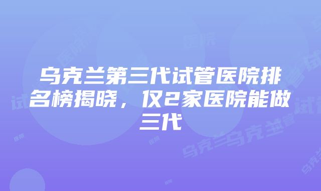 乌克兰第三代试管医院排名榜揭晓，仅2家医院能做三代