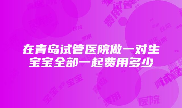 在青岛试管医院做一对生宝宝全部一起费用多少