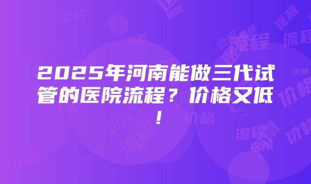 2025年河南能做三代试管的医院流程？价格又低！