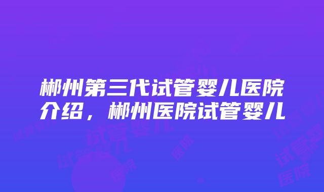 郴州第三代试管婴儿医院介绍，郴州医院试管婴儿