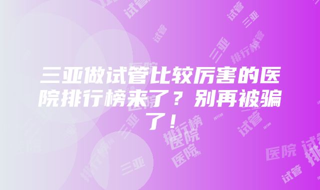 三亚做试管比较厉害的医院排行榜来了？别再被骗了！