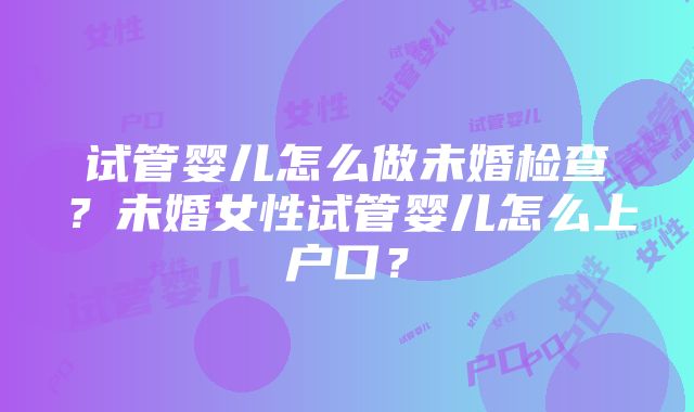 试管婴儿怎么做未婚检查？未婚女性试管婴儿怎么上户口？