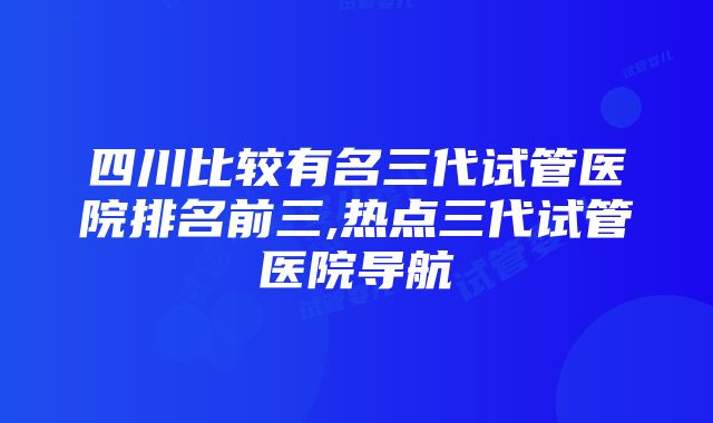 四川比较有名三代试管医院排名前三,热点三代试管医院导航